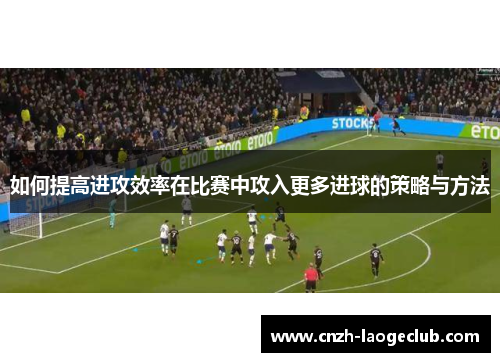 如何提高进攻效率在比赛中攻入更多进球的策略与方法 如何提高进攻效率在比赛中攻入更多进球的策略与方法