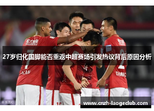 27岁归化国脚能否重返中超赛场引发热议背后原因分析