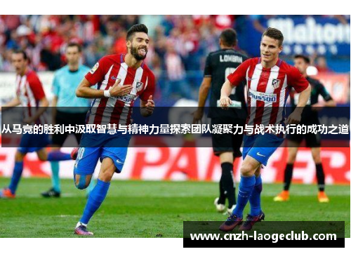 从马竞的胜利中汲取智慧与精神力量探索团队凝聚力与战术执行的成功之道