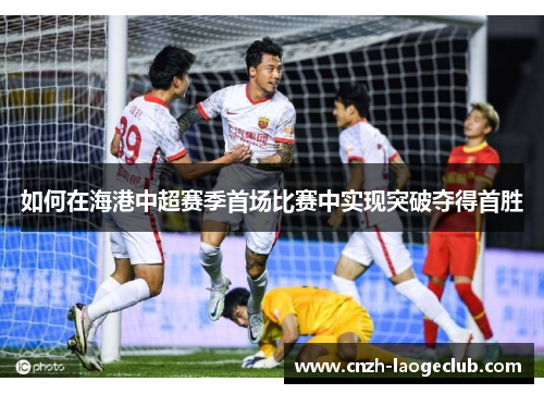 如何在海港中超赛季首场比赛中实现突破夺得首胜