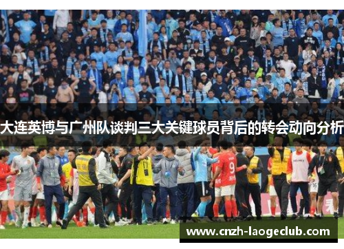 大连英博与广州队谈判三大关键球员背后的转会动向分析