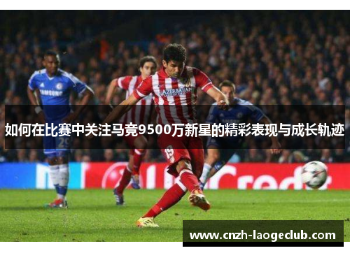 如何在比赛中关注马竞9500万新星的精彩表现与成长轨迹 如何在比赛中关注马竞9500万新星的精彩表现与成长轨迹