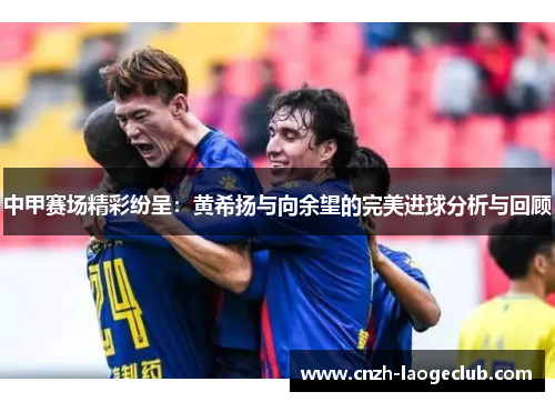 中甲赛场精彩纷呈：黄希扬与向余望的完美进球分析与回顾