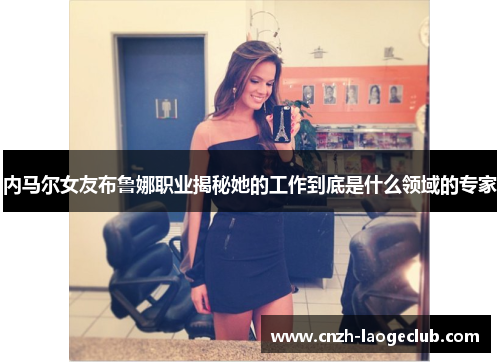 内马尔女友布鲁娜职业揭秘她的工作到底是什么领域的专家