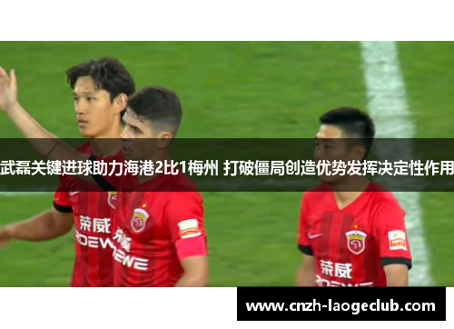 武磊关键进球助力海港2比1梅州 打破僵局创造优势发挥决定性作用 武磊关键进球助力海港2比1梅州 打破僵局创造优势发挥决定性作用