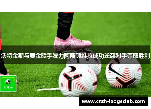 沃特金斯与麦金联手发力阿斯顿维拉成功逆袭对手夺取胜利 沃特金斯与麦金联手发力阿斯顿维拉成功逆袭对手夺取胜利