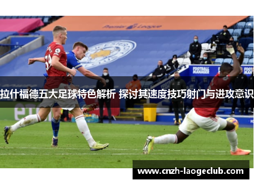 拉什福德五大足球特色解析 探讨其速度技巧射门与进攻意识
