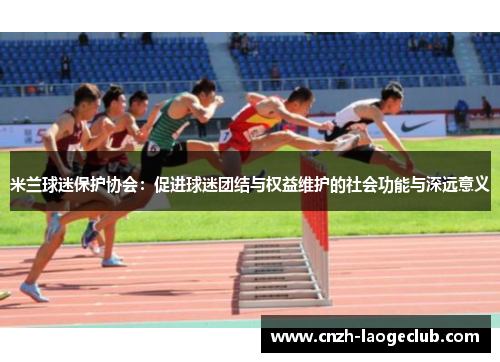 米兰球迷保护协会:促进球迷团结与权益维护的社会功能与深远意义 米兰球迷保护协会:促进球迷团结与权益维护的社会功能与深远意义