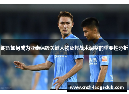 谢晖如何成为亚泰保级关键人物及其战术调整的重要性分析 谢晖如何成为亚泰保级关键人物及其战术调整的重要性分析