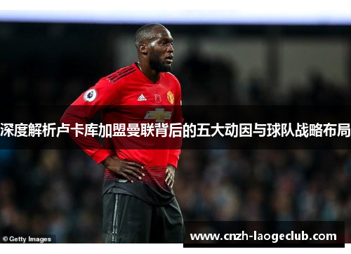 深度解析卢卡库加盟曼联背后的五大动因与球队战略布局