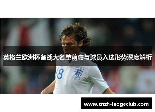 英格兰欧洲杯备战大名单前瞻与球员入选形势深度解析