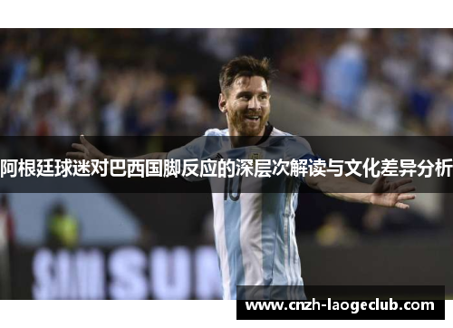 阿根廷球迷对巴西国脚反应的深层次解读与文化差异分析 阿根廷球迷对巴西国脚反应的深层次解读与文化差异分析