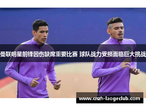 曼联明星前锋因伤缺席重要比赛 球队战力受损面临巨大挑战