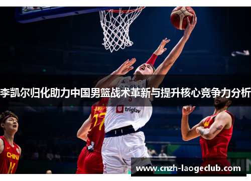 李凯尔归化助力中国男篮战术革新与提升核心竞争力分析
