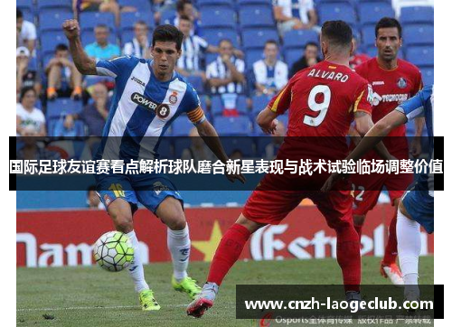 国际足球友谊赛看点解析球队磨合新星表现与战术试验临场调整价值 国际足球友谊赛看点解析球队磨合新星表现与战术试验临场调整价值