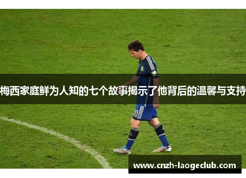 梅西家庭鲜为人知的七个故事揭示了他背后的温馨与支持 梅西家庭鲜为人知的七个故事揭示了他背后的温馨与支持