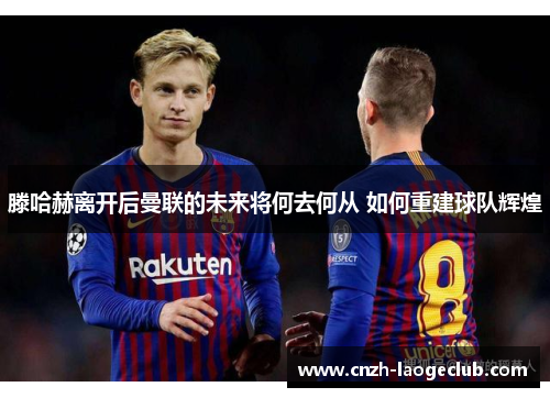 滕哈赫离开后曼联的未来将何去何从 如何重建球队辉煌 滕哈赫离开后曼联的未来将何去何从 如何重建球队辉煌