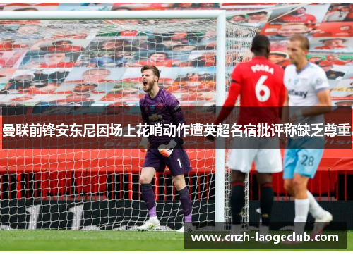 曼联前锋安东尼因场上花哨动作遭英超名宿批评称缺乏尊重
