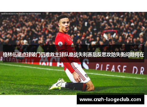 格林伍德点球破门仍难救主球队鏖战失利赛后反思攻防失衡问题何在
