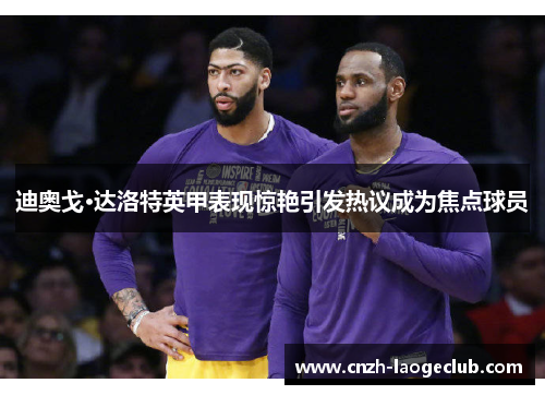 迪奥戈·达洛特英甲表现惊艳引发热议成为焦点球员 迪奥戈·达洛特英甲表现惊艳引发热议成为焦点球员
